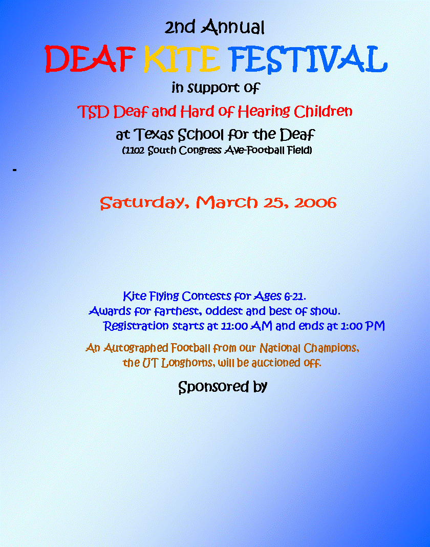 Text Box: 2nd Annual
DEAF KITE FESTIVAL
in support of
TSD Deaf and Hard of Hearing Children
at Texas School for the Deaf
(1102 South Congress Ave-Football Field)
-
Saturday, March 25, 2006
Kite Flying Contests for Ages 6-21.
Awards for farthest, oddest and best of show.
Registration starts at 11:00 AM and ends at 1:00 PM
An Autographed Football from our National Champions,
the UT Longhorns, will be auctioned off.
Sponsored by